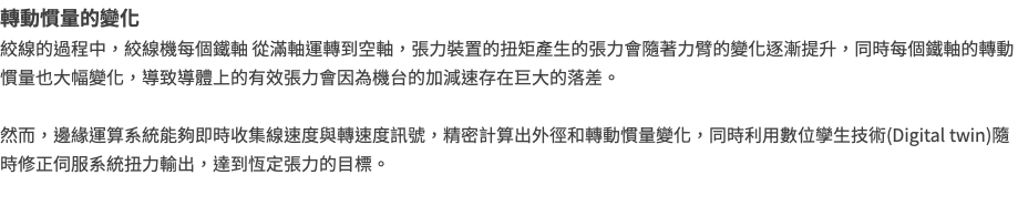 轉動慣量的變化 絞線的過程中，絞線機每個鐵軸 從滿軸運轉到空軸，張力裝置的扭矩產生的張力會隨著力臂的變化逐漸提升，同時每個鐵軸的轉動慣量也大幅變化，導致導體上的有效張力會因為機台的加減速存在巨大的落差。 然而，邊緣運算系統能夠即時收集線速度與轉速度訊號，精密計算出外徑和轉動慣量變化，同時利用數位孿生技術(Digital twin)隨時修正伺服系統扭力輸出，達到恆定張力的目標。 