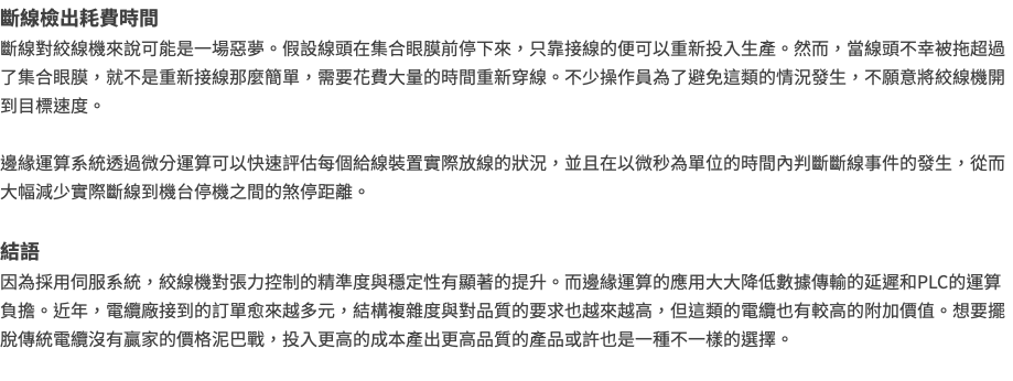 斷線檢出耗費時間 斷線對絞線機來說可能是一場惡夢。假設線頭在集合眼膜前停下來，只靠接線的便可以重新投入生產。然而，當線頭不幸被拖超過了集合眼膜，就不是重新接線那麼簡單，需要花費大量的時間重新穿線。不少操作員為了避免這類的情況發生，不願意將絞線機開到目標速度。 邊緣運算系統透過微分運算可以快速評估每個給線裝置實際放線的狀況，並且在以微秒為單位的時間內判斷斷線事件的發生，從而大幅減少實際斷線到機台停機之間的煞停距離。 結語 因為採用伺服系統，絞線機對張力控制的精準度與穩定性有顯著的提升。而邊緣運算的應用大大降低數據傳輸的延遲和PLC的運算負擔。近年，電纜廠接到的訂單愈來越多元，結構複雜度與對品質的要求也越來越高，但這類的電纜也有較高的附加價值。想要擺脫傳統電纜沒有贏家的價格泥巴戰，投入更高的成本產出更高品質的產品或許也是一種不一樣的選擇。 